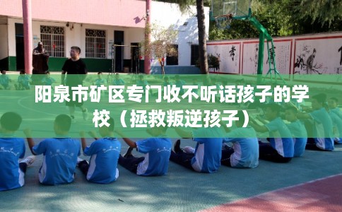阳泉市矿区专门收不听话孩子的学校(拯救叛逆孩子) 阳泉市矿区专门收不听话孩子的学校(拯救叛逆孩子)