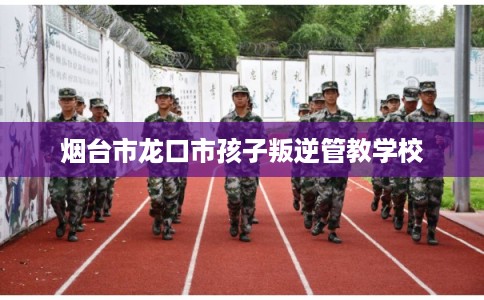烟台市龙口市孩子叛逆管教学校