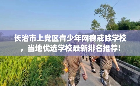 长治市上党区青少年网瘾戒除学校，当地优选学校最新排名推荐!