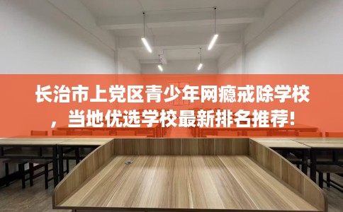 长治市上党区青少年网瘾戒除学校，当地优选学校最新排名推荐!