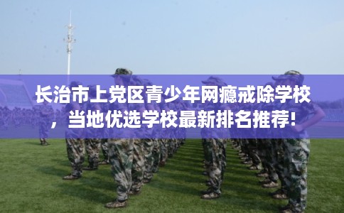 长治市上党区青少年网瘾戒除学校，当地优选学校最新排名推荐!