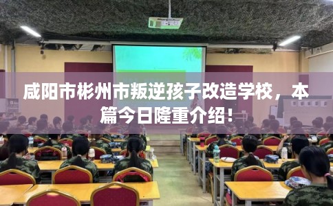 咸阳市彬州市叛逆孩子改造学校，本篇今日隆重介绍！