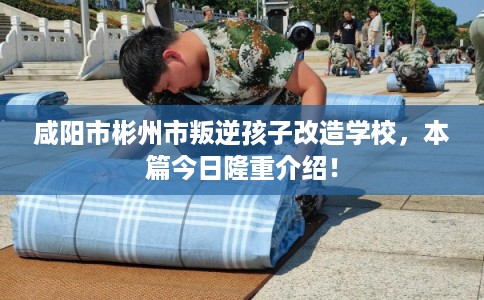 咸阳市彬州市叛逆孩子改造学校，本篇今日隆重介绍！