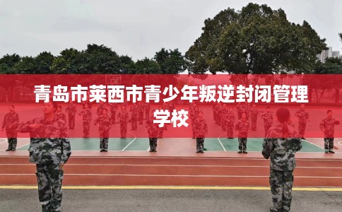 青岛市莱西市青少年叛逆封闭管理学校