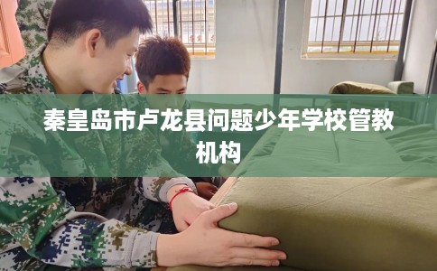 秦皇岛市卢龙县问题少年学校管教机构 秦皇岛市卢龙县问题少年学校管教机构