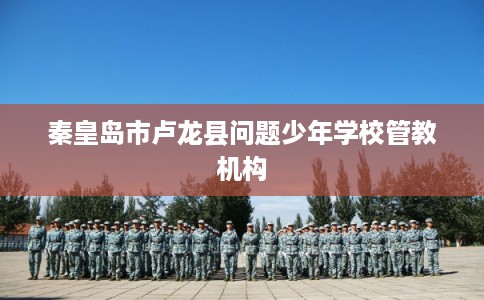 秦皇岛市卢龙县问题少年学校管教机构 秦皇岛市卢龙县问题少年学校管教机构