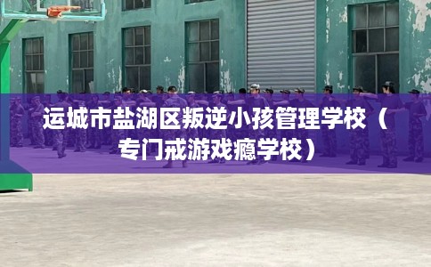运城市盐湖区叛逆小孩管理学校(专门戒游戏瘾学校) 运城市盐湖区叛逆小孩管理学校(专门戒游戏瘾学校)