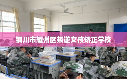 铜川市耀州区叛逆女孩矫正学校 铜川市耀州区叛逆女孩矫正学校