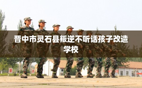 晋中市灵石县叛逆不听话孩子改造学校