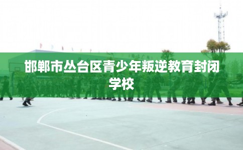 邯郸市丛台区青少年叛逆教育封闭学校 邯郸市丛台区青少年叛逆教育封闭学校