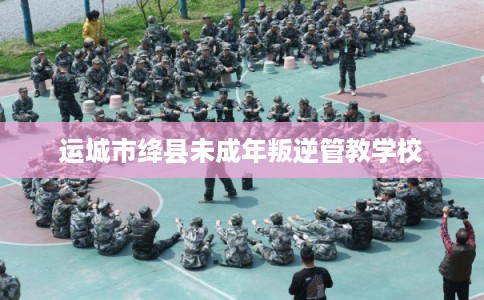 运城市绛县未成年叛逆管教学校 运城市绛县未成年叛逆管教学校