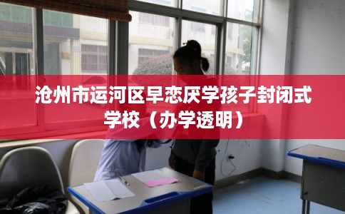 沧州市运河区早恋厌学孩子封闭式学校（办学透明）