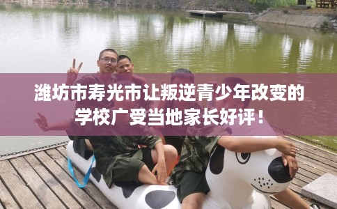 潍坊市寿光市让叛逆青少年改变的学校广受当地家长好评！