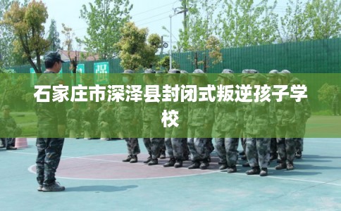 石家庄市深泽县封闭式叛逆孩子学校 石家庄市深泽县封闭式叛逆孩子学校