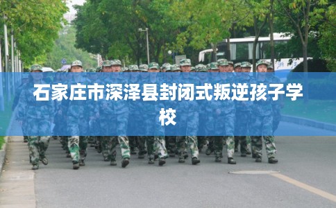 石家庄市深泽县封闭式叛逆孩子学校 石家庄市深泽县封闭式叛逆孩子学校
