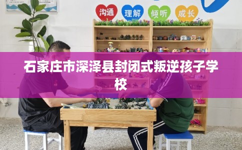 石家庄市深泽县封闭式叛逆孩子学校 石家庄市深泽县封闭式叛逆孩子学校
