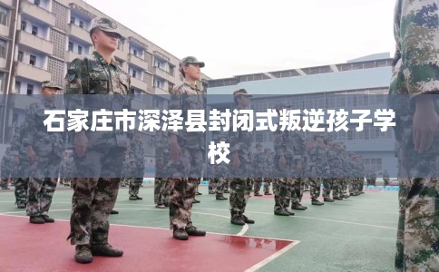 石家庄市深泽县封闭式叛逆孩子学校 石家庄市深泽县封闭式叛逆孩子学校