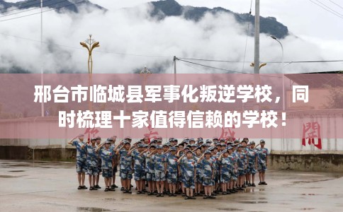 邢台市临城县军事化叛逆学校，同时梳理十家值得信赖的学校！