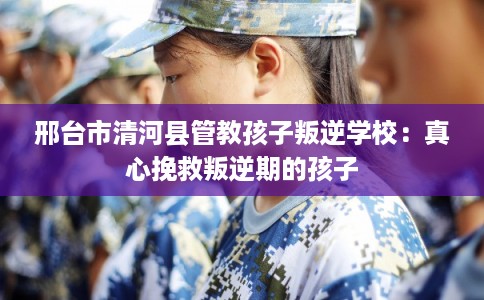 邢台市清河县管教孩子叛逆学校：真心挽救叛逆期的孩子