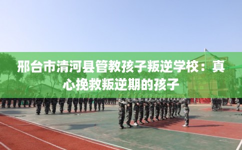 邢台市清河县管教孩子叛逆学校：真心挽救叛逆期的孩子