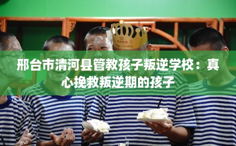 邢台市清河县管教孩子叛逆学校：真心挽救叛逆期的孩子