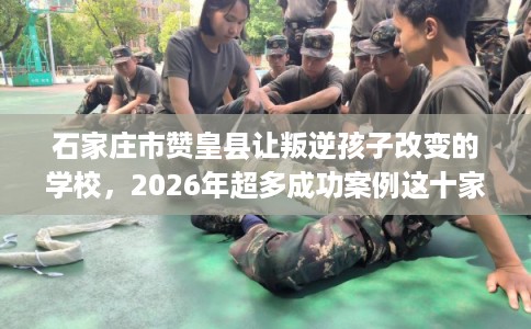 石家庄市赞皇县让叛逆孩子改变的学校,2026年超多成功案例这十家学校! 石家庄市赞皇县让叛逆孩子改变的学校,2026年超多成功案例这十家学校!