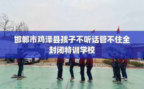 邯郸市鸡泽县孩子不听话管不住全封闭特训学校