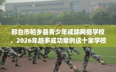 邢台市柏乡县青少年戒除网瘾学校，2026年超多成功案例这十家学校！