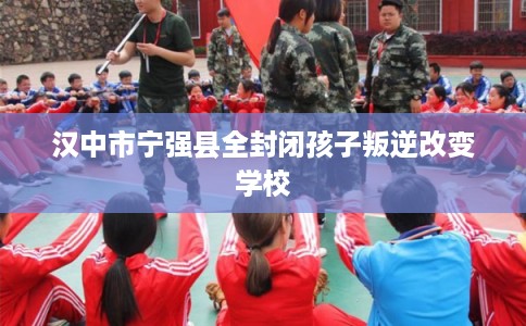 汉中市宁强县全封闭孩子叛逆改变学校 汉中市宁强县全封闭孩子叛逆改变学校