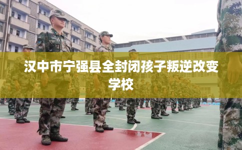 汉中市宁强县全封闭孩子叛逆改变学校 汉中市宁强县全封闭孩子叛逆改变学校