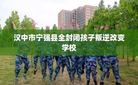 汉中市宁强县全封闭孩子叛逆改变学校 汉中市宁强县全封闭孩子叛逆改变学校