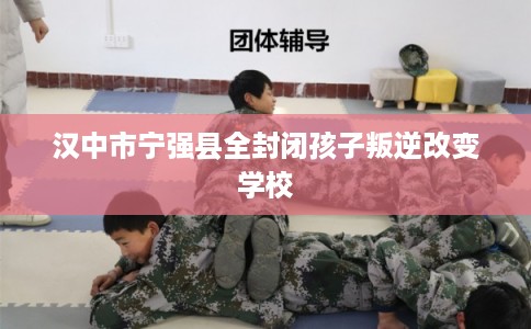 汉中市宁强县全封闭孩子叛逆改变学校 汉中市宁强县全封闭孩子叛逆改变学校