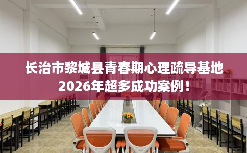 长治市黎城县青春期心理疏导基地2026年超多成功案例！
