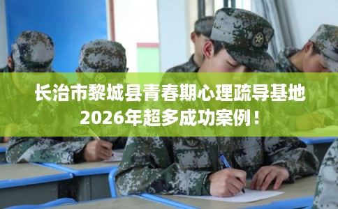 长治市黎城县青春期心理疏导基地2026年超多成功案例！