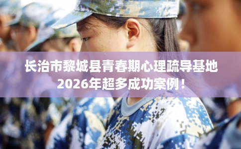 长治市黎城县青春期心理疏导基地2026年超多成功案例！