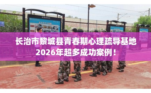 长治市黎城县青春期心理疏导基地2026年超多成功案例！