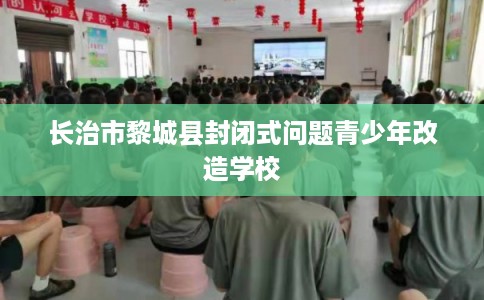 长治市黎城县封闭式问题青少年改造学校 长治市黎城县封闭式问题青少年改造学校