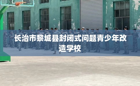 长治市黎城县封闭式问题青少年改造学校 长治市黎城县封闭式问题青少年改造学校