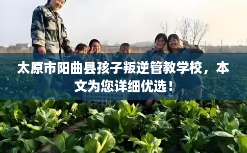太原市阳曲县孩子叛逆管教学校,本文为您详细优选! 太原市阳曲县孩子叛逆管教学校,本文为您详细优选!