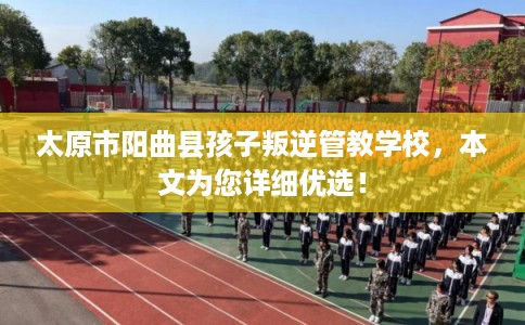 太原市阳曲县孩子叛逆管教学校，本文为您详细优选！
