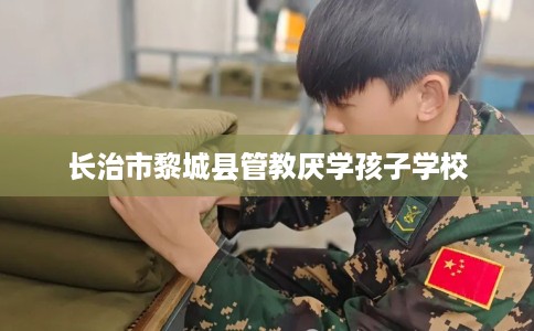 长治市黎城县管教厌学孩子学校