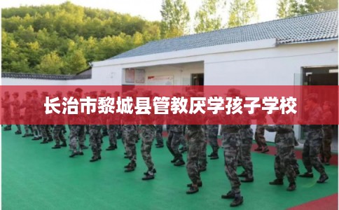 长治市黎城县管教厌学孩子学校