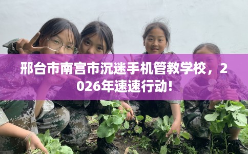 邢台市南宫市沉迷手机管教学校,2026年速速行动! 邢台市南宫市沉迷手机管教学校,2026年速速行动!