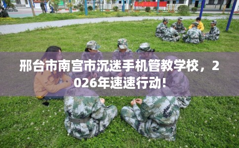 邢台市南宫市沉迷手机管教学校,2026年速速行动! 邢台市南宫市沉迷手机管教学校,2026年速速行动!