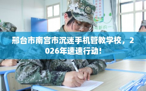 邢台市南宫市沉迷手机管教学校,2026年速速行动! 邢台市南宫市沉迷手机管教学校,2026年速速行动!