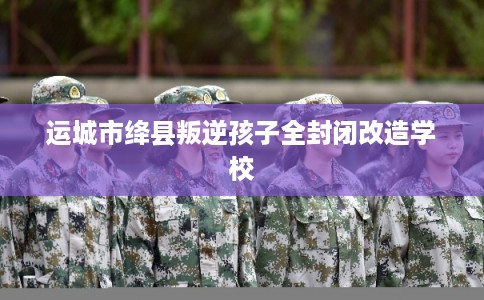 运城市绛县叛逆孩子全封闭改造学校