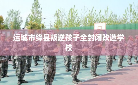 运城市绛县叛逆孩子全封闭改造学校