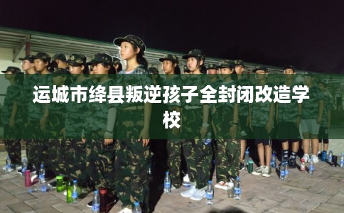 运城市绛县叛逆孩子全封闭改造学校