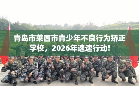 青岛市莱西市青少年不良行为矫正学校，2026年速速行动!
