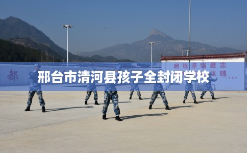 邢台市清河县孩子全封闭学校 邢台市清河县孩子全封闭学校